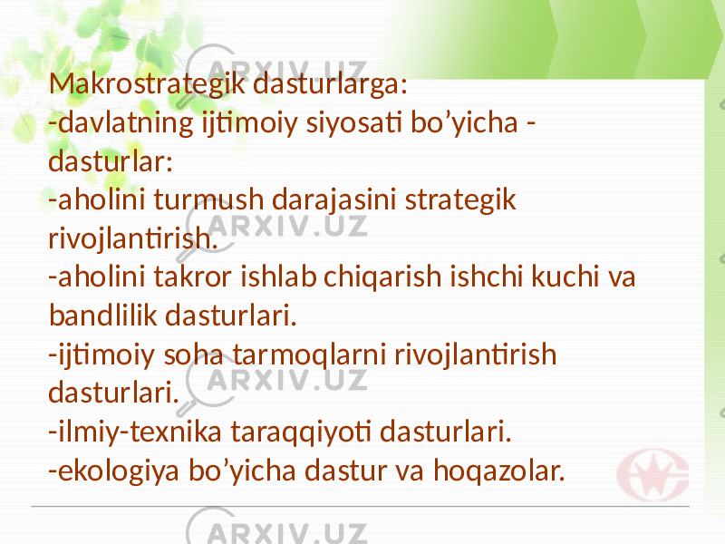 Makrostrategik dasturlarga: -davlatning ijtimoiy siyosati bo’yicha - dasturlar: -aholini turmush darajasini strategik rivojlantirish. -aholini takror ishlab chiqarish ishchi kuchi va bandlilik dasturlari. -ijtimoiy soha tarmoqlarni rivojlantirish dasturlari. -ilmiy-texnika taraqqiyoti dasturlari. -ekologiya bo’yicha dastur va hoqazolar. 