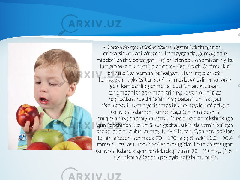 • Laboratoriya tekshirishlari. Qonni tekshirganda, eritrotsitlar soni o‘rtacha kamayganda, gemoglobin miqdori ancha pasaygan- ligi aniqlanadi. Anemiyaning bu turi gipoxrom anemiyalar qato- riga kiradi. Surtmadagi eritrotsitlar yomon bo‘yalgan, ularning diametri kamaygan, leykotsitlar soni normadabo‘ladi. Ertaxloroz yoki kamqonlik gormonal buzilishlar, xususan, tuxumdonlar gor- monlarining suyak ko‘migiga rag‘batlantiruvchi ta’sirining pasayi- shi natijasi hisoblanadi. Temir yetishmasligidan paydo bo‘ladigan kamqonlikda qon zardobidagi temir miqdorini aniqlashning ahamiyati katta. Bunda bemor tekshirishga qon topshirish uchun 5 kungacha tarkibida temir bo‘lgan preparatlami qabul qilmay turishi kerak. Qon zardobidagi temir miqdori normada 70—170 mkg % yoki 12,5—30,4 mmol/1 bo‘ladi. Temir yetishmasligidan kelib chiqadigan kamqonlikda esa qon zardobidagi temir 10—30 mkg (1,8— 5,4 mkmol/l)gacha pasayib ketishi mumkin. 