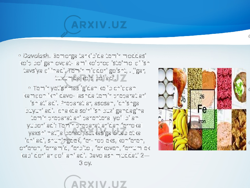 • Davolash. Bemorga tarkibida temir moddasi ko‘p bo‘lgan ovqat- lami ko‘proq iste’mol qilish tavsiya qilinadi. Temir miqdori go‘sht, . jigar, tuxumda ko‘p bo‘ladi. • Temir yetishmasligidan kelib chiqqan kamqonlikni davo- lashda temir preparatlari ishlatiladi. Preparatlar, asosan, ichishga buyuriladi. Ichakda so&#39;rilish buzilgandagina temir preparatlari parenteral yo‘l bilan yuboriladi: Temir preparatlaridan ferrokal yaxshi natija beradi, sutkasiga 6 tabletka ichiladi, shuningdek, fer- ropleks, konferen, orferon, ferramid, ferbitol, ferkoven, ferrumlek kabi dorilar qo‘llaniladi. Davolash muddati 2— 3 oy. 