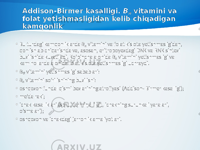 Addison-Birmer kasalligi. B n vitamini va folat yetishmasligidan kelib chiqadigan kamqonlik • Bu turdagi kamqonliklarda B n vitamini va folat kislota yetish masligidan, qon ishlab chiqarishda va, asosan, eritropoyezdagi DNK va RNK sintezi buzilishida kuzatiladi. Ko‘pincha alohida B n vitamini yetishmasligi va kam hollarda alohida folat kislota yetishmasligi uchraydi. • B I2 vitamini yetishmasligi sabablari: • B n vitamini so‘rilishining buzilishi: • oshqozon fundal qismi bezlarining atrofiyasi (Addison- Birmer kasalligi); • me’da raki; • ichak kasalliklari (spru, terminal ileit, ichakning surunkali yaralari, o&#39;smalari); • oshqozon va ichakdagi jarrohlik amaliyotlari. 