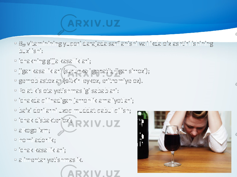 • B l2 vitaminining yuqori darajada sarflanishi va ilikda o‘zlashtirilishining buzilishi: • ichakning gijja kasalliklari; • jigar kasalliklari (surunkali gepatit, jigar sirrozi); • gemoblastozlar (o‘tkir leykoz, eritromiyeloz). • Folat kislota yetishmasligi sabablari: • ichakda qilinadigan jarrohlik amaliyotlari; • ba’zi dorilarni uzoq muddat qabul qilish; • ichak disbakteriozi; • alkogolizm; • homiladorlik; • ichak kasalliklari; • alimentar yetishmaslik. 