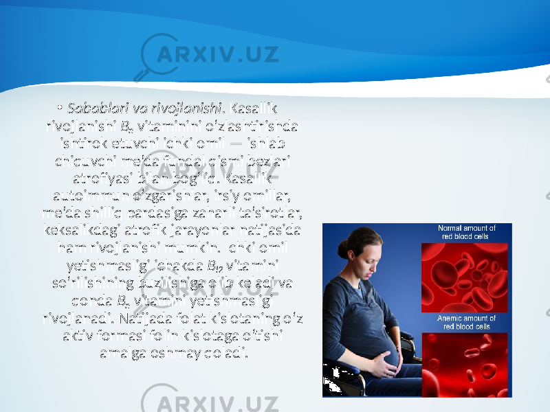 • Sabablari va rivojlanishi. Kasallik rivojlanishi B n vitaminini o‘zlashtirishda ishtirok etuvchi ichki omil — ishlab chiquvchi me’da fundal qismi bezlari atrofiyasi bilan bog‘liq. Kasallik autoimmun o‘zgarishlar, irsiy omillar, me’da shilliq pardasiga zaharli ta’sirotlar, keksalikdagi atrofik jarayonlar natijasida ham rivojlanishi mumkin. Ichki omil yetishmasligi ichakda B l2 vitamini so‘rilishining buzilishiga olib keladi va qonda B n vitamini yetishmasligi rivojlanadi. Natijada folat kislotaning o‘z aktiv formasi folin kislotaga o‘tishi amalga oshmay qoladi. 