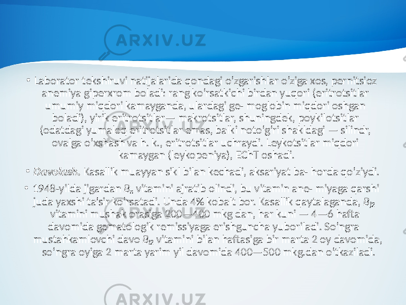 • Laborator tekshiruvi natijalarida qondagi o‘zgarishlar o‘ziga xos, pernitsioz anemiya giperxrom boladi: rang ko‘rsatkichi birdan yuqori (eritrotsitlar umumiy miqdori kamayganda, ulardagi ge- moglobin miqdori oshgan boladi), yirik eritrotsitlar— makrotsitlar, shuningdek, poykilotsitlar (odatdagi yumaloq eritrotsitlar emas, balki noto‘g‘ri shakldagi — silindr, ovalga o‘xshash va h. k., eritrotsitlar uchraydi. Leykotsitlar miqdori kamaygan (leykopeniya), EChT oshadi. • Davolash. Kasallik muayyan sikl bilan kechadi, aksariyat ba- horda qo‘ziydi. • 1948-yilda jigardan B n vitamini ajratib olindi, bu vitamin ane- miyaga qarshi juda yaxshi ta’sir ko‘rsatadi. Unda 4% kobalt bor. Kasallik qaytalaganda, B ]2 vitamini mushak orasiga 200—400 mkg dan, har kuni — 4—6 hafta davomida gematologik remissiyaga erishguncha yuboriladi. So‘ngra mustahkamlovchi davo B l2 vita mini bilan haftasiga bir marta 2 oy davomida, so‘ngra oyiga 2 marta yarim yil davomida 400—500 mkg.dan o‘tkaziladi. 