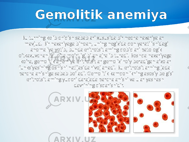 Gemolitik anemiya Bu turning kelib chiqish sabablari xususida bir necha nazariyalar mavjud. Bir nazariyaga binoan, uning negizida qon yaratilishidagi anomaliya yotib, bunda eritrotsitlaming qobiqlari patologik o‘tkazuvchanligi, o‘ta mo‘rtligi bilan ajralib turadi. Boshqa nazariyaga ko‘ra, gemolitik anemiya eritrotsitlar gemolizi ro‘y beradigan a’zolar funksiyasining oshishi natijasida rivojlanadi. Bu eritrotsitlarning jadal parchalanishiga sabab bo‘ladi. Gemolitik kamqonlikning asosiy belgisi eritrotsitlaming yuqori darajada parchalanishi va ular yashash davrining qisqarishidir. 