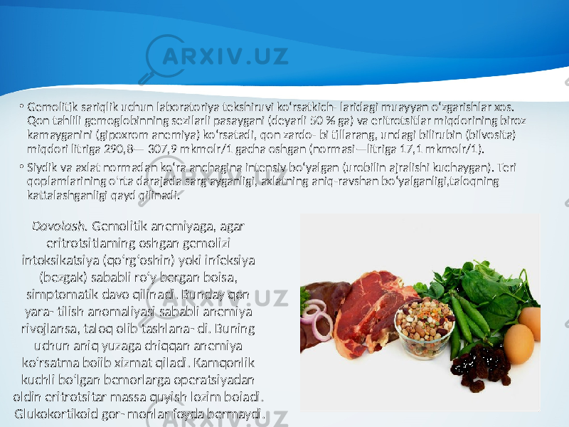 • Gemolitik sariqlik uchun laboratoriya tekshiruvi ko‘rsatkich- laridagi muayyan o‘zgarishlar xos. Qon tahlili gemoglobinning sezilarli pasaygani (deyarli 50 % ga) va eritrotsitlar miqdorining biroz kamayganini (gipoxrom anemiya) ko‘rsatadi, qon zardo- bi tillarang, undagi bilirubin (bilvosita) miqdori litriga 290,8— 307,9 mkmolr/1 gacha oshgan (normasi—litriga 17,1 mkmolr/1). • Siydik va axlat normadan ko‘ra anchagina intensiv bo‘yalgan (urobilin ajralishi kuchaygan). Teri qoplamlarining o&#39;rta darajada sarg&#39;ayganligi, axlatning aniq-ravshan bo‘yalganligi,taloqning kattalashganligi qayd qilinadi. Davolash. Gemolitik anemiyaga, agar eritrotsitlaming oshgan gemolizi intoksikatsiya (qo‘rg‘oshin) yoki infeksiya (bezgak) sababli ro‘y bergan boisa, simptomatik davo qilinadi. Bunday qon yara- tilish anomaliyasi sababli anemiya rivojlansa, taloq olib tashlana- di. Buning uchun aniq yuzaga chiqqan anemiya ko‘rsatma boiib xizmat qiladi. Kamqonlik kuchli bo‘lgan bemorlarga operatsiyadan oldin eritrotsitar massa quyish lozim boiadi. Glukokortikoid gor- monlar foyda bermaydi. 