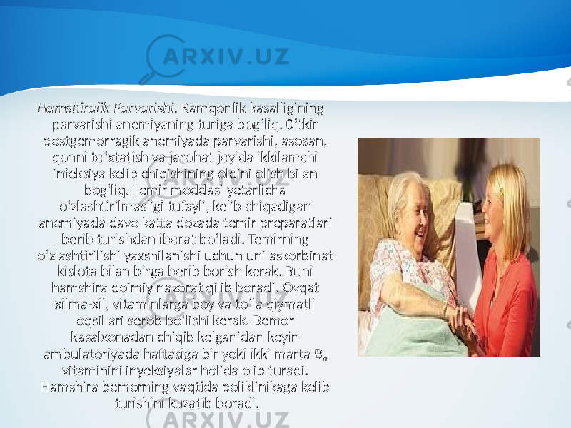 Hamshiralik Parvarishi. Kamqonlik kasalligining parvarishi anemiyaning turiga bog‘liq. 0‘tkir postgemorragik anemiyada parvarishi, asosan, qonni to‘xtatish va jarohat joyida ikkilamchi infeksiya kelib chiqishining oldini olish bilan bog‘liq. Temir moddasi yetarlicha o‘zlashtirilmasligi tufayli, kelib chiqadigan anemiyada davo katta dozada temir preparatlari berib turishdan iborat bo‘ladi. Temirning o‘zlashtirilishi yaxshilanishi uchun uni askorbinat kislota bilan birga berib borish kerak. Buni hamshira doimiy nazorat qilib boradi. Ovqat xilma-xil, vitaminlarga boy va to‘la qiymatli oqsillari serob bo‘lishi kerak. Bemor kasalxonadan chiqib kelganidan keyin ambulatoriyada haftasiga bir yoki ikki marta B n vitaminini inyeksiyalar holida olib turadi. Hamshira bemorning vaqtida poliklinikaga kelib turishini kuzatib boradi. 