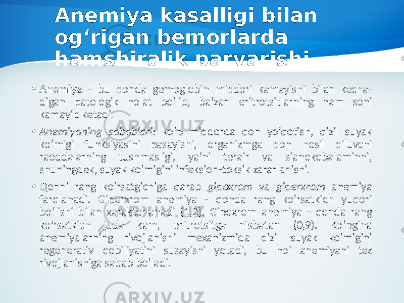 Anemiya kasalligi bilan og‘rigan bemorlarda hamshiralik parvarishi • Anemiya - bu qonda gemoglobin miqdori kamayishi bilan kecha- digan patologik holat bo‘lib, ba’zan eritrotsitlarning ham soni kamayib ketadi. • Anemiyaning sabablari: ko‘p miqdorda qon yo‘qotish, qizil suyak ko‘migi funksiyasini pasayishi, organizmga qon hosil qiluvchi raoddalarning tushmasligi, ya’ni terair va sianokobalaminni, shuningdek, suyak ko‘migini infeksion-toksik zararlanishi. • Qonni rang ko‘rsatgichiga qarab gipoxrom va giperxrom anemiya farqlanadi. Giperxrom anemiya - qonda rang ko‘rsatkich yuqori bo‘lishi bilan xarakterlanadi (1,2). Gipoxrom anemiya - qonda rang ko&#39;rsatkich juda kam, eritrotsitga nisbatan (0,9). Ko‘pgina anemiyalarning rivojlanishi mexanizmida qizil suyak ko‘migini regenerativ qobiliyatini susayishi yotadi, bu hoi anemiyani tez rivojlanishiga sabab bo‘ladi. 