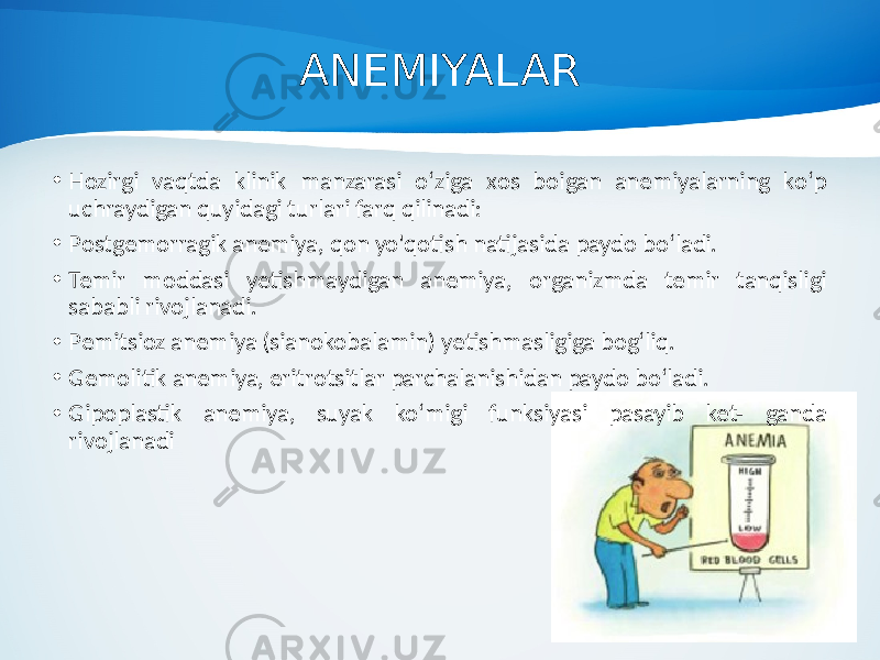 ANEMIYALAR • Hozirgi vaqtda klinik manzarasi o‘ziga xos boigan anemiyalarning ko‘p uchraydigan quyidagi turlari farq qilinadi: • Postgemorragik anemiya, qon yo&#39;qotish natijasida paydo bo‘ladi. • Temir moddasi yetishmaydigan anemiya, organizmda temir tanqisligi sababli rivojlanadi. • Pemitsioz anemiya (sianokobalamin) yetishmasligiga bog‘liq. • Gemolitik anemiya, eritrotsitlar parchalanishidan paydo bo‘ladi. • Gipoplastik anemiya, suyak ko‘migi funksiyasi pasayib ket- ganda rivojlanadi 