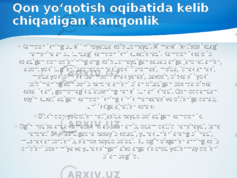 Qon yo‘qotish oqibatida kelib chiqadigan kamqonlik • Kamqonlikning bu xili nihoyatda ko‘p uchraydi. Xilma-xil ix- tisoslikdagi hamshiralar bu turdagi kamqonlikni kuzatishadi. Kamqonlikka olib keladigan qon oqishining eng ko‘p uchraydigan sabablariga jarohatlanish, abort yoki tug‘ish, bachadon raki yoki fibromasi, me’da, ichaklar raki, me’da yoki o‘n ikki barmoqli ichak yarasi, bavosir, o‘pka sili yoki to‘qimaning zo‘r berib parchalanishi bilan o‘tadigan boshqa o‘pka kasalliklari, gemorragik diatezning har xil turlari kiradi. Qon oqqandan keyin kuzatiladigan kamqonlikning klinik manzarasi va o‘tishiga qarab, uni ikkiga ajratish kerak: • 0‘tkir qon yo‘qotish natijasida paydo bo‘ladigan kamqonlik. • Og‘ir hodisalarda komatoz holat boshlanib, odam qattiq hansiraydi, tana harorati 34—33°C gacha pasayib ketadi, yurak urishi arang bilinadi, mushaklar tortishib, sianoz paydo boiadi. Bu og‘ir o‘zgarishlarning kelib chiqishi bosh miya va yurak singari a’zolarga kislorod yetishmay qolishi bilan bog‘liq. 