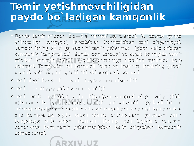 Temir yetishmovchiligidan paydo bo`ladigan kamqonlik • Qonda temir miqdori 3,6—5,4 mkmol/l.ga tushadi. Bu davrda qonda eritrotsitlar kamayadi, leykotsitlar, trombotsitlar soni o‘zgarmaydi. Kamqonlikning 80 % ga yaqinini temir yetishmas- ligidan kelib chiqqan kamqonlik tashkil qiladi. Bunda qon zardobi va suyak ko&#39;migida temir miqdori kamayib ketadi. Kasallik erkaklarga nisbatan ayollarda ko‘p uchraydi. Temir o‘n ikki barmoqli ichak va ingichka ichakning yuqori qismida so‘riladi, uning so‘rilishi ikki bosqichda kechadi: • Temiming ichak shilliq qavati hujayralari orqali so‘rilishi. • Temirning hujayralardan zardobga o‘tishi. • Temir yetishmasligidan kelib chiqadigan kamqonlikning rivojlanishida oshqozon-ichak yo‘lidan qon yo‘qotish ham katta o‘rin egallaydi, bu hoi ko‘proq erkaklarda uchraydi. Siydik yo‘li orqali qon yo‘qotish kamqonlikka olib kelmasa-da, siydik orqali doimo eritrotsitlarni yo‘qotish temir tanqisligiga olib kelishi mumkin. Doimiy qon topshirib yuruvchi donorlarda ham temir yetishmasligidan kelib chiqadigan kamqonlik uchrab turadi. 