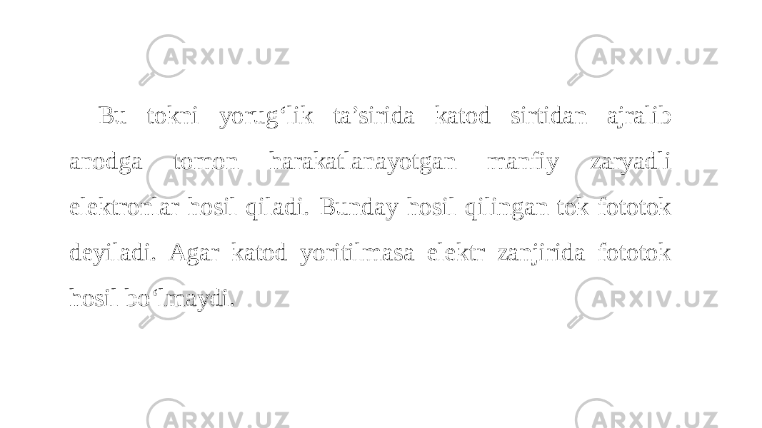Bu tokni yorug‘lik ta’sirida katod sirtidan ajralib anodga tomon harakatlanayotgan manfiy zaryadli elektronlar hosil qiladi. Bunday hosil qilingan tok fototok deyiladi. Agar katod yoritilmasa elektr zanjirida fototok hosil bo‘lmaydi. 