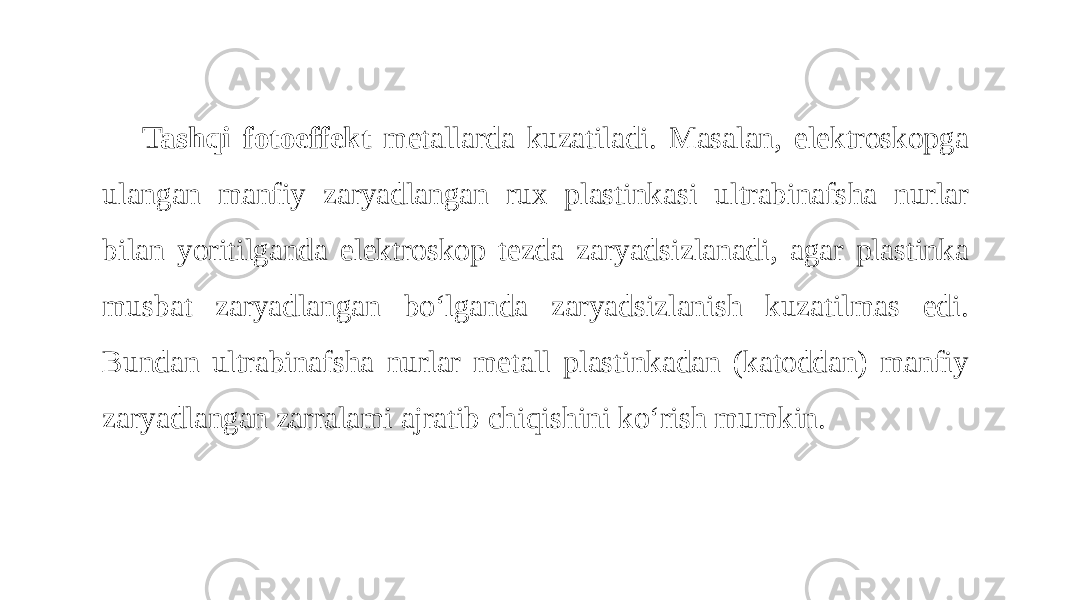 Tashqi fotoeffekt metallarda kuzatiladi. Masalan, elektroskopga ulangan manfiy zaryadlangan rux plastinkasi ultrabinafsha nurlar bilan yoritilganda elektroskop tezda zaryadsizlanadi, agar plastinka musbat zaryadlangan bo‘lganda zaryadsizlanish kuzatilmas edi. Bundan ultrabinafsha nurlar metall plastinkadan (katoddan) manfiy zaryadlangan zarralami ajratib chiqishini ko‘rish mumkin. 