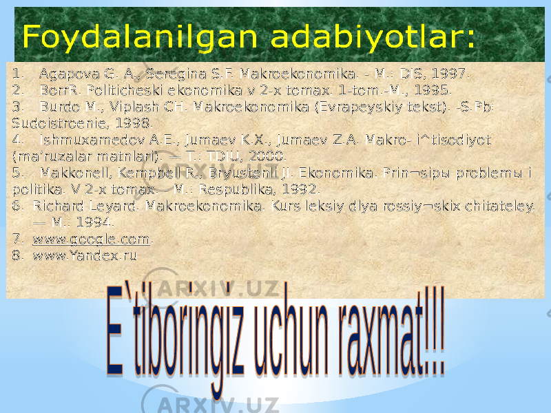 1. Agapova G. A., Seregina S.F. Makroekonomika. - M.: DIS, 1997. 2. BorrR. Politicheski ekonomika v 2-x tomax. 1-tom.-M., 1995. 3. Burdo M., Viplash CH. Makroekonomika (Evrapeyskiy tekst). -S.Pb: Sudoistroenie, 1998. 4. Ishmuxamedov A.E., Jumaev K.X., Jumaev Z.A. Makro- i^tisodiyot (ma’ruzalar matnlari). — T.: TDIU, 2000. 5. Makkonell, Kempbell R., Bryustenli JI. Ekonomika. Prin¬sipы problemы i politika. V 2-x tomax. - M.: Respublika, 1992. 6. Richard Leyard. Makroekonomika. Kurs leksiy dlya rossiy¬skix chitateley. — M.: 1994. 7. www.google.com . 8. www.Yandex.ru 