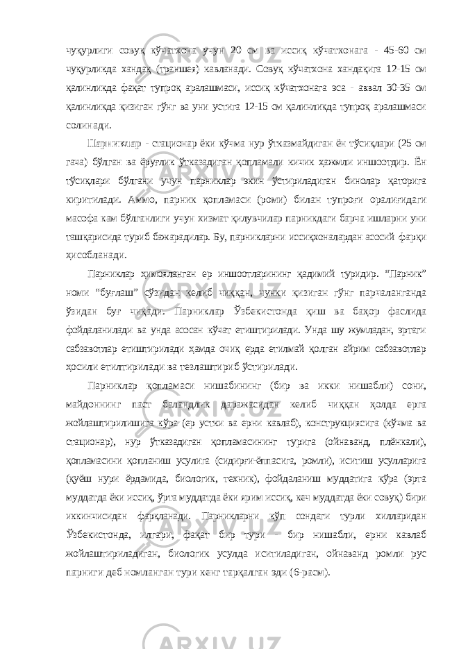 чуқурлиги совуқ кўчатхона учун 20 см ва иссиқ кўчатхонага - 45-60 см чуқурликда хандақ (траншея) кавланади. Совуқ кўчатхона хандақига 12-15 см қалинликда фақат тупроқ аралашмаси, иссиқ кўчатхонага эса - аввал 30-35 см қалинликда қизиган гўнг ва уни устига 12-15 см қалинликда тупроқ аралашмаси солинади. Парниклар - стационар ёки кўчма нур ўтказмайдиган ён тўсиқлари (25 см гача) бўлган ва ёруғлик ўтказадиган қопламали кичик ҳажмли иншоотдир. Ён тўсиқлари бўлгани учун парниклар экин ўстириладиган бинолар қаторига киритилади. Аммо, парник қопламаси (роми) билан тупроғи оралиғидаги масофа кам бўлганлиги учун хизмат қилувчилар парникдаги барча ишларни уни ташқарисида туриб бажарадилар. Бу, парникларни иссиқхоналардан асосий фарқи ҳисобланади. Парниклар ҳимояланган ер иншоотларининг қадимий туридир. “Парник” номи “буғлаш” сўзидан келиб чиққан, чунки қизиган гўнг парчаланганда ўзидан буғ чиқади. Парниклар Ўзбекистонда қиш ва баҳор фаслида фойдаланилади ва унда асосан кўчат етиштирилади. Унда шу жумладан, эртаги сабзавотлар етиштирилади ҳамда очиқ ерда етилмай қолган айрим сабзавотлар ҳосили етилтирилади ва тезлаштириб ўстирилади. Парниклар қопламаси нишабининг (бир ва икки нишабли) сони, майдоннинг паст баландлик даражасидан келиб чиққан ҳолда ерга жойлаштирилишига кўра (ер устки ва ерни кавлаб), конструкциясига (кўчма ва стационар), нур ўтказадиган қопламасининг турига (ойнаванд, плёнкали), қопламасини қопланиш усулига (сидирғи-ёппасига, ромли), иситиш усулларига (қуёш нури ёрдамида, биологик, техник), фойдаланиш муддатига кўра (эрта муддатда ёки иссиқ, ўрта муддатда ёки ярим иссиқ, кеч муддатда ёки совуқ) бири иккинчисидан фарқланади. Парникларни кўп сондаги турли хилларидан Ўзбекистонда, илгари, фақат бир тури - бир нишабли, ерни кавлаб жойлаштириладиган, биологик усулда иситиладиган, ойнаванд ромли рус парниги деб номланган тури кенг тарқалган эди (6-расм). 