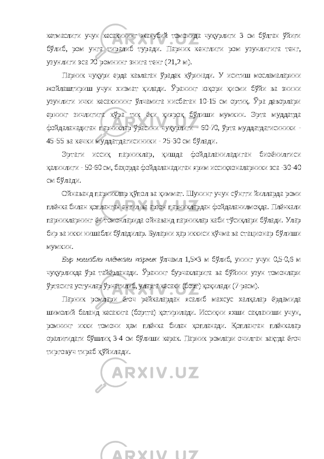 кетмаслиги учун кесакининг жанубий томонида чуқурлиги 3 см бўлган ўйиғи бўлиб, ром унга тиралиб туради. Парник кенглиги ром узунлигига тенг, узунлиги эса 20 ромнинг энига тенг (21,2 м). Парник чуқури ерда кавлаган ўрадек кўринади. У иситиш мосламаларини жойлаштириш учун хизмат қилади. Ўранинг юқори қисми бўйи ва энини узунлиги ички кесакининг ўлчамига нисбатан 10-15 см ортиқ. Ўра деворлари ернинг зичлигига кўра тик ёки қияроқ бўлиши мумкин. Эрта муддатда фойдаланадиган парниклар ўрасини чуқурлиги - 60-70, ўрта муддатдагисиники - 45-55 ва кечки муддатдагисиники - 25-30 см бўлади. Эртаги иссиқ парниклар, қишда фойдаланиладиган биоёнилғиси қалинлиги - 50-60 см, баҳорда фойдаланадиган ярим иссиқхоналарники эса - 30-40 см бўлади. Ойнаванд парниклар қўпол ва қиммат. Шунинг учун сўнгги йилларда роми плёнка билан қопланган енгил ва арзон парниклардан фойдаланилмоқда. Плёнкали парникларнинг ён томонларида ойнаванд парниклар каби тўсиқлари бўлади. Улар бир ва икки нишабли бўладилар. Буларни ҳар иккиси кўчма ва стационар бўлиши мумкин. Бир нишабли плёнкали парник ўлчамл 1,5×3 м бўлиб, унинг учун 0,5-0,6 м чуқурликда ўра тайёрланади. Ўранинг бурчакларига ва бўйини узун томонлари ўртасига устунлар ўрнатилиб, уларга кесаки (борт) қоқилади (7-расм). Парник ромлари ёғоч рейкалардан ясалиб махсус халқалар ёрдамида шимолий баланд кесакига (бортга) қотирилади. Иссиқни яхши сақланиши учун, ромнинг икки томони ҳам плёнка билан қопланади. Қопланган плёнкалар оралиғидаги бўшлиқ 3-4 см бўлиши керак. Парник ромлари очилган вақтда ёғоч тирговуч тираб қўйилади. 