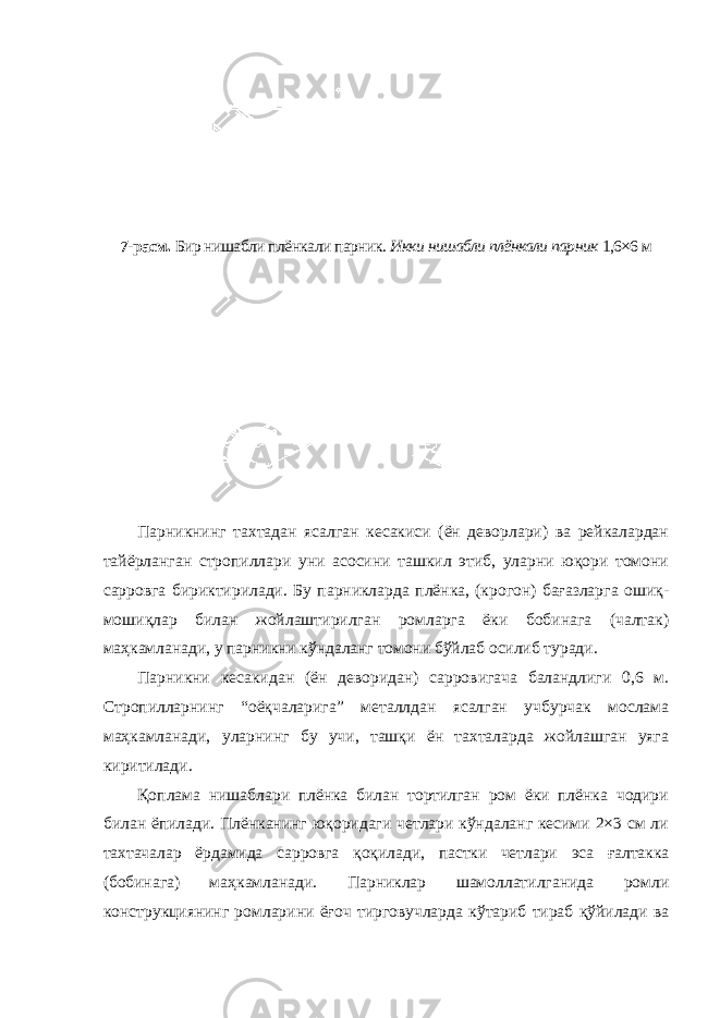 7-расм. Бир нишабли плёнкали парник. Икки нишабли плёнкали парник 1,6×6 м Парникнинг тахтадан ясалган кесакиси (ён деворлари) ва рейкалардан тайёрланган стропиллари уни асосини ташкил этиб, уларни юқори томони сарровга бириктирилади. Бу парникларда плёнка, (крогон) бағазларга ошиқ- мошиқлар билан жойлаштирилган ромларга ёки бобинага (чалтак) маҳкамланади, у парникни кўндаланг томони бўйлаб осилиб туради. Парникни кесакидан (ён деворидан) сарровигача баландлиги 0,6 м. Стропилларнинг “оёқчаларига” металлдан ясалган учбурчак мослама маҳкамланади, уларнинг бу учи, ташқи ён тахталарда жойлашган уяга киритилади. Қоплама нишаблари плёнка билан тортилган ром ёки плёнка чодири билан ёпилади. Плёнканинг юқоридаги четлари кўндаланг кесими 2×3 см ли тахтачалар ёрдамида сарровга қоқилади, пастки четлари эса ғалтакка (бобинага) маҳкамланади. Парниклар шамоллатилганида ромли конструкциянинг ромларини ёғоч тирговучларда кўтариб тираб қўйилади ва 