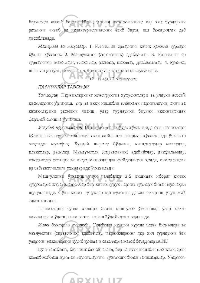 барчасига жавоб берган бўлса, тоннел қурилмасининг ҳар хил турларини расмини чизиб ва характеристикасини ёзиб берса, иш бажарилган деб ҳисобланади. Материал ва жиҳозлар. 1. Илитилган ерларнинг кичик ҳажмли турлари бўлган хўжалик. 2. Маълумотли (справочник) адабиётлар. 3. Илитилган ер турларининг макетлари, плакатлар, расмлар, шакллар, диафильмлар. 4. Рулетка, штангенциркуль, чизғичлар. 5. Компьютер тасвири ва маълумотлари. №2 - Амалий машғулот ПАРНИКЛАР ТАВСИФИ Топшириқ. Парникларнинг конструктив хусусиятлари ва уларни асосий қисмларини ўрганиш. Бир ва икки нишабли плёнкали парникларни, синч ва кесакиларини расмини чизиш, улар турларини бирини иккинчисидан фарқлай олишга ўрганиш. Услубий кўрсатмалар. Машғулотларни ўқув хўжалигида ёки парниклари бўлган институт ва коллежга яқин жойлашган фермер хўжалигида ўтказиш мақсадга мувофиқ. Бундай шароит бўлмаса, машғулотлар макетлар, плакатлар, расмлар, Маълумотли (справочник) адабиётлар, диафильмлар, компьютер тасвири ва информациялардан фойдаланган ҳолда, ҳимояланган ер сабзавотчилиги хоналарида ўтказилади. Машғулотни ўтказиш учун талабалар 3-5 кишидан иборат кичик гурухларга ажратилади. Ҳар бир кичик гурух парник турлари билан мустақил шуғулланади. Сўнг кичик гурухлар машғулотни давом эттириш учун жой алмашадилар. Парникларни турли хиллари билан машғулот ўтказишда улар катта- кичиклигини ўлчаш, сонини эса - санаш йўли билан аниқланади. Ишни бажариш тартиби. Талабалар назарий курсда олган билимлари ва маълумотли (справочник) адабиётлар, парникларнинг ҳар хил турларини ёки уларнинг макетларини кўриб қуйидаги саволларга жавоб берадилар БЛИЦ Сўнг талабалар, бир нишабли ойнаванд, бир ва икки нишабли плёнкали, ерни кавлаб жойлаштирилган парникларнинг тузилиши билан танишадилар. Уларнинг 