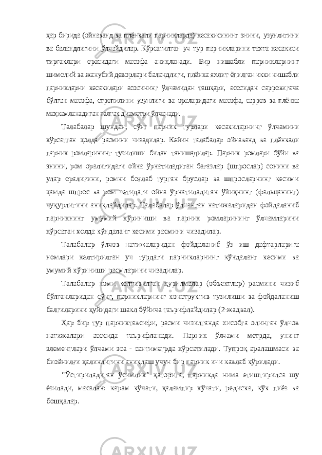 ҳар бирида (ойнаванд ва плёнкали парникларда) кесакисининг энини, узунлигини ва баландлигини ўлчайдилар. Кўрсатилган уч тур парникларини тахта кесакиси тиргаклари орасидаги масофа аниқланади. Бир нишабли парникларнинг шимолий ва жанубий деворлари баландлиги, плёнка яхлит ёпилган икки нишабли парникларни кесакилари асосининг ўлчамидан ташқари, асосидан сарровигача бўлган масофа, стропилини узунлиги ва ораларидаги масофа, сарров ва плёнка маҳкамланадиган ғалтак диаметри ўлчанади. Талабалар шундан, сўнг парник турлари кесакиларнинг ўлчамини кўрсатган ҳолда расмини чизадилар. Кейин талабалар ойнаванд ва плёнкали парник ромларининг тузилиши билан танишадилар. Парник ромлари бўйи ва энини, ром оралиғидаги ойна ўрнатиладиган бағазлар (шпрослар) сонини ва улар оралиғини, ромни боғлаб турган бруслар ва шпросларнинг кесими ҳамда шпрос ва ром четидаги ойна ўрнатиладиган ўйиқнинг (фальцанинг) чуқурлигини аниқлайдилар. Талабалар ўлчанган натижаларидан фойдаланиб парникнинг умумий кўриниши ва парник ромларининг ўлчамларини кўрсаган холда кўндаланг кесими расмини чизадилар. Талабалар ўлчов натижаларидан фойдаланиб ўз иш дафтарларига номлари келтирилган уч турдаги парникларнинг кўндаланг кесими ва умумий кўриниши расмларини чизадилар. Талабалар номи келтирилган қурилмалар (объектлар) расмини чизиб бўлганларидан сўнг, парникларнинг конструктив тузилиши ва фойдаланиш белгиларини қуйидаги шакл бўйича таърифлайдилар (2-жадвал). Ҳар бир тур парниктавсифи, расми чизилганда хисобга олинган ўлчов натижалари асосида таърифланади. Парник ўлчами метрда, унинг элементлари ўлчами эса - сантиметрда кўрсатилади. Тупроқ аралашмаси ва биоёнилғи қалинлигини аниқлаш учун бир парник ичи кавлаб кўрилади. “Ўстириладиган ўсимлик” қаторига, парникда нима етиштирилса шу ёзилади, масалан: карам кўчати, қалампир кўчати, редиска, кўк пиёз ва бошқалар. 