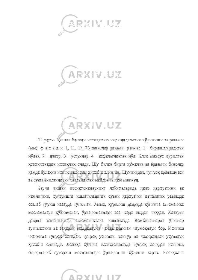 11-расм. Қишки блокли иссиқхонанинг олд томони кўриниши ва режаси (мм): ф а с а д и -1, 11, 17, 23 звенолар рақами; р е ж а : 1 - бирлаштирадиган йўлак, 2 - девор, 3 - устунлар, 4 - асфальтланган йўл. Блок махсус қурилган қозонхонадан иссиқлик олади. Шу билан бирга хўжалик ва ёрдамчи бинолар ҳамда йўлакни иситилиши ҳам ҳисобга олинган. Шунингдек, тупроқ аралашмаси ва суюқ ёнилғиларни сақлайдиган майдонча ҳам мавжуд. Барча қишки иссиқхоналарнинг лойиҳаларида ҳаво ҳароратини ва намлигини, суғоришга ишлатиладиган сувни ҳароратни автоматик равишда созлаб туриш назарда тутилган. Аммо, қурилиш даврида кўпинча автоматика мосламалари қўйилмаган, ўрнатилганлари эса тезда ишдан чиққан. Ҳозирги даврда комбинатлар автоматикасиз ишламоқда Комбинатларда ўғитлар эритмасини ва заҳарли моддаларни тайёрлайдиган тармоқлари бор. Иситиш тизимида тупроқ остидан, тупроқ устидан, контур ва чодирсимон усуллари ҳисобга олинади. Лойиҳа бўйича иссиқхоналарда тупроқ остидан иситиш, ёмғирлатиб суғориш мосламалари ўрнатилган бўлиши керак. Иссиқхона 