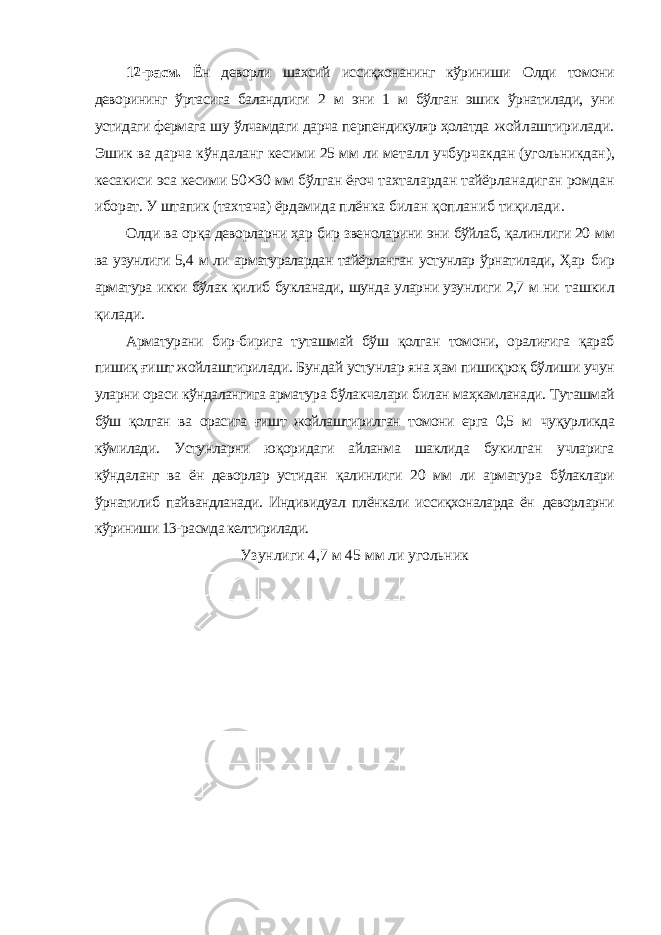 12-расм. Ён деворли шахсий иссиқхонанинг кўриниши Олди томони деворининг ўртасига баландлиги 2 м эни 1 м бўлган эшик ўрнатилади, уни устидаги фермага шу ўлчамдаги дарча перпендикуляр ҳолатда жойлаштирилади. Эшик ва дарча кўндаланг кесими 25 мм ли металл учбурчакдан (угольникдан), кесакиси эса кесими 50×30 мм бўлган ёғоч тахталардан тайёрланадиган ромдан иборат. У штапик (тахтача) ёрдамида плёнка билан қопланиб тиқилади. Олди ва орқа деворларни ҳар бир звеноларини эни бўйлаб, қалинлиги 20 мм ва узунлиги 5,4 м ли арматуралардан тайёрланган устунлар ўрнатилади, Ҳар бир арматура икки бўлак қилиб букланади, шунда уларни узунлиги 2,7 м ни ташкил қилади. Арматурани бир-бирига туташмай бўш қолган томони, оралиғига қараб пишиқ ғишт жойлаштирилади. Бундай устунлар яна ҳам пишиқроқ бўлиши учун уларни ораси кўндалангига арматура бўлакчалари билан маҳкамланади. Туташмай бўш қолган ва орасига ғишт жойлаштирилган томони ерга 0,5 м чуқурликда кўмилади. Устунларни юқоридаги айланма шаклида букилган учларига кўндаланг ва ён деворлар устидан қалинлиги 20 мм ли арматура бўлаклари ўрнатилиб пайвандланади. Индивидуал плёнкали иссиқхоналарда ён деворларни кўриниши 13-расмда келтирилади. Узунлиги 4,7 м 45 мм ли угольник 