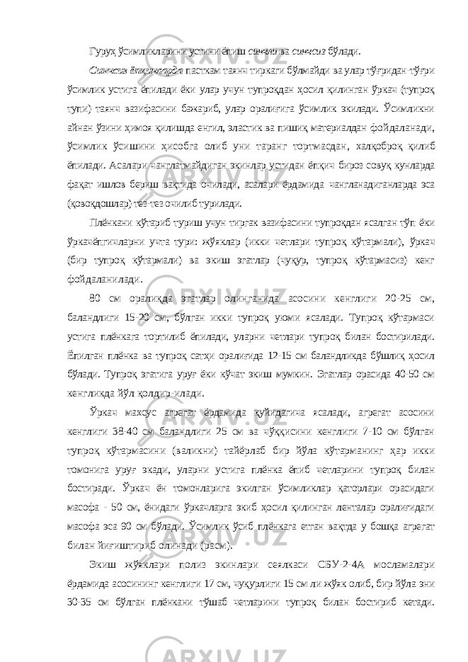 Гуруҳ ўсимликларини устини ёпиш синчли ва синчсиз бўлади. Синчсиз ёпқичларда пасткам таянч тиркаги бўлмайди ва улар тўғридан-тўғри ўсимлик устига ёпилади ёки улар учун тупроқдан ҳосил қилинган ўркач (тупроқ тупи) таянч вазифасини бажариб, улар оралиғига ўсимлик экилади. Ўсимликни айнан ўзини ҳимоя қилишда енгил, эластик ва пишиқ материалдан фойдаланади, ўсимлик ўсишини ҳисобга олиб уни таранг тортмасдан, халқоброқ қилиб ёпилади. Асалари чанглатмайдиган экинлар устидан ёпқич бироз совуқ кунларда фақат ишлов бериш вақтида очилади, асалари ёрдамида чангланадиганларда эса (қовоқдошлар) тез-тез очилиб турилади. Плёнкани кўтариб туриш учун тиргак вазифасини тупроқдан ясалган тўп ёки ўркачёпгичларни учта тури: жўяклар (икки четлари тупроқ кўтармали), ўркач (бир тупроқ кўтармали) ва экиш эгатлар (чуқур, тупроқ кўтармасиз) кенг фойдаланилади. 80 см оралиқда эгатлар олинганида асосини кенглиги 20-25 см, баландлиги 15-20 см, бўлган икки тупроқ уюми ясалади. Тупроқ кўтармаси устига плёнкага тортилиб ёпилади, уларни четлари тупроқ билан бостирилади. Ёпилган плёнка ва тупроқ сатҳи оралиғида 12-15 см баландликда бўшлиқ ҳосил бўлади. Тупроқ эгатига уруғ ёки кўчат экиш мумкин. Эгатлар орасида 40-50 см кенгликда йўл қолдир-илади. Ўркач махсус агрегат ёрдамида қуйидагича ясалади, агрегат асосини кенглиги 38-40 см баландлиги 25 см ва чўққисини кенглиги 7-10 см бўлган тупроқ кўтармасини (валикни) тайёрлаб бир йўла кўтарманинг ҳар икки томонига уруғ экади, уларни устига плёнка ёпиб четларини тупроқ билан бостиради. Ўркач ён томонларига экилган ўсимликлар қаторлари орасидаги масофа - 50 см, ёнидаги ўркачларга экиб ҳосил қилинган ленталар оралиғидаги масофа эса 90 см бўлади. Ўсимлик ўсиб плёнкага етган вақтда у бошқа агрегат билан йиғиштириб олинади (расм). Экиш жўяклари полиз экинлари сеялкаси СБУ-2-4А мосламалари ёрдамида асосининг кенглиги 17 см, чуқурлиги 15 см ли жўяк олиб, бир йўла эни 30-35 см бўлган плёнкани тўшаб четларини тупроқ билан бостириб кетади. 