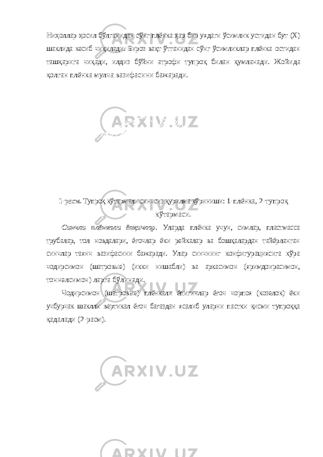 Ниҳоллар ҳосил бўлганидан сўнг плёнка ҳар бир уядаги ўсимлик устидан бут (Х) шаклида кесиб чиқилади. Бироз вақт ўтганидан сўнг ўсимликлар плёнка остидан ташқарига чиқади, илдиз бўйни атрофи тупроқ билан қумланади. Жойида қолган плёнка мулча вазифасини бажаради. 1-расм. Тупроқ кўтармали синчсиз қурилма кўриниши: 1-плёнка, 2-тупроқ кўтармаси. Синчли плёнкали ёпқичлар . Уларда плёнка учун, симлар, пластмасса трубалар, тол новдалари, ёғочлар ёки рейкалар ва бошқалардан тайёрланган синчлар таянч вазифасини бажаради. Улар синчнинг конфигурациясига кўра чодирсимон (шатровые) (икки нишабли) ва аркасимон (яримдоирасимон, тоннелсимон) ларга бўлинади. Чодирсимон (шатровые) плёнкали ёпигичлар ёғоч чорпоя (козелок) ёки учбурчак шаклли вертикал ёғоч бағаздан ясалиб уларни пастки қисми тупроққа қадалади (2-расм). 