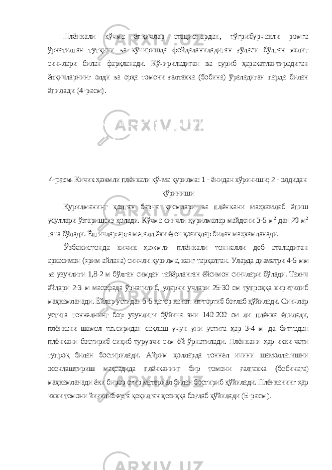 Плёнкали кўчма ёпқичлар стационардан, тўғрибурчакли ромга ўрнатилган тутқичи ва кўчиришда фойдаланиладиган ғўласи бўлган яхлит синчлари билан фарқланади. Кўчириладиган ва суриб ҳаракатлантирадиган ёпқичларнинг олди ва орқа томони ғалтакка (бобина) ўраладиган парда билан ёпилади (4-расм). 4-расм. Кичик ҳажмли плёнкали кўчма қурилма: 1 - ёнидан кўриниши; 2 - олдидан кўриниши Қурилманинг қолган барча қисмлари ва плёнкани маҳкамлаб ёпиш усуллари ўзгаришсиз қолади. Кўчма синчли қурилмалар майдони 3-5 м 2 дан 20 м 2 гача бўлади. Ёпгичлар ерга металл ёки ёғоч қозиқлар билан маҳкамланади. Ўзбекистонда кичик ҳажмли плёнкали тоннелли деб аталадиган аркасимон (ярим айлана) синчли қурилма, кенг тарқалган. Уларда диаметри 4-5 мм ва узунлиги 1,8-2 м бўлган симдан тайёрланган ёйсимон синчлари бўлади. Таянч ёйлари 2-3 м масофада ўрнатилиб, уларни учлари 25-30 см тупроққа киритилиб маҳкамланади. Ёйлар устидан 3-5 қатор каноп ип тортиб боғлаб қўйилади. Синчлар устига тоннелнинг бор узунлиги бўйича эни 140-200 см ли плёнка ёпилади, плёнкани шамол таъсиридан сақлаш учун уни устига ҳар 3-4 м да биттадан плёнкани бостириб сиқиб турувчи сим ёй ўрнатилади. Плёнкани ҳар икки чети тупроқ билан бостирилади. Айрим ҳолларда тоннел ичини шамоллатишни осонлаштириш мақсадида плёнканинг бир томони ғалтакка (бобинага) маҳкамланади ёки бирор оғир материал билан бостириб қўйилади. Плёнканинг ҳар икки томони йиғилиб ерга қоқилган қозиққа боғлаб қўйилади (5-расм). 