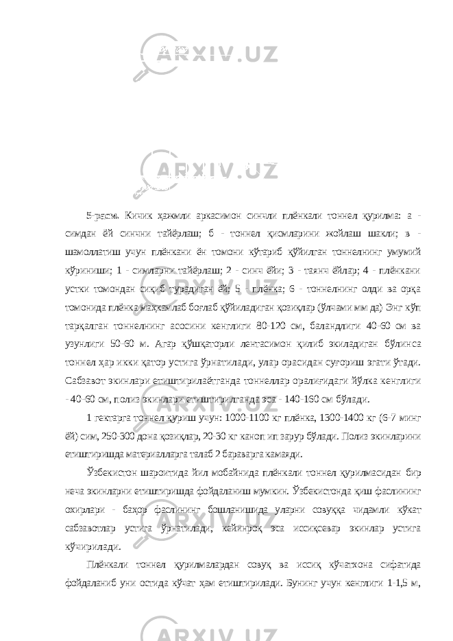 5-расм. Кичик ҳажмли аркасимон синчли плёнкали тоннел қурилма: а - симдан ёй синчни тайёрлаш; б - тоннел қисмларини жойлаш шакли; в - шамоллатиш учун плёнкани ён томони кўтариб қўйилган тоннелнинг умумий кўриниши; 1 - симларни тайёрлаш; 2 - синч ёйи; 3 - таянч ёйлар; 4 - плёнкани устки томондан сиқиб турадиган ёй; 5 - плёнка; 6 - тоннелнинг олди ва орқа томонида плёнка маҳкамлаб боғлаб қўйиладиган қозиқлар (ўлчами мм да) Энг кўп тарқалган тоннелнинг асосини кенглиги 80-120 см, баландлиги 40-60 см ва узунлиги 50-60 м. Агар қўшқаторли лентасимон қилиб экиладиган бўлинса тоннел ҳар икки қатор устига ўрнатилади, улар орасидан суғориш эгати ўтади. Сабзавот экинлари етиштирилаётганда тоннеллар оралиғидаги йўлка кенглиги - 40-60 см, полиз экинлари етиштирилганда эса - 140-160 см бўлади. 1 гектарга тоннел қуриш учун: 1000-1100 кг плёнка, 1300-1400 кг (6-7 минг ёй) сим, 250-300 дона қозиқлар, 20-30 кг каноп ип зарур бўлади. Полиз экинларини етиштиришда материалларга талаб 2 бараварга камаяди. Ўзбекистон шароитида йил мобайнида плёнкали тоннел қурилмасидан бир неча экинларни етиштиришда фойдаланиш мумкин. Ўзбекистонда қиш фаслининг охирлари - баҳор фаслининг бошланишида уларни совуққа чидамли кўкат сабзавотлар устига ўрнатилади, кейинроқ эса иссиқсевар экинлар устига кўчирилади. Плёнкали тоннел қурилмалардан совуқ ва иссиқ кўчатхона сифатида фойдаланиб уни остида кўчат ҳам етиштирилади. Бунинг учун кенглиги 1-1,5 м, 