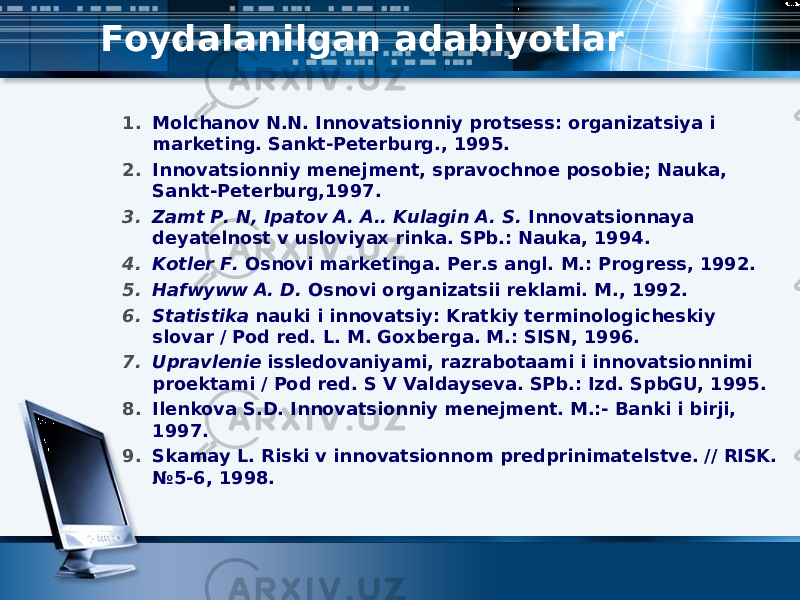Foydalanilgan adabiyotlar 1. Molchanov N.N. Innovatsionniy protsess: organizatsiya i marketing. Sankt-Peterburg., 1995.  2. Innovatsionniy menejment, spravochnoe posobie; Nauka, Sankt-Peterburg,1997. 3. Zamt P. N, Ipatov A. A.. Kulagin A. S. Innovatsionnaya deyatelnost v usloviyax rin ka. SPb.: Nauka, 1994. 4. Kotler F. Osnovi marketinga. Per.s angl. M.: Progress, 1992. 5. Hafwyww A. D. Osnovi organizatsii reklami. M., 1992. 6. Statistika nauki i innovatsiy: Kratkiy terminologicheskiy slovar / Pod red. L. M. Goxberga. M.: SISN, 1996. 7. Upravlenie issledovaniyami, razrabotaami i innovatsionnimi proektami / Pod red. S V Valdayseva. SPb.: Izd. SpbGU, 1995. 8. Ilenkova S.D. Innovatsionniy menejment. M.:- Banki i birji, 1997.  9. Skamay L. Riski v innovatsionnom predprinimatelstve. // RISK. №5-6, 1998. 