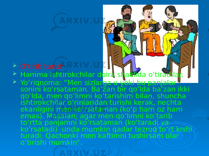  O’tirib turish  Hamma ishtirokchilar doira shaklida o’tiradilar.  Yo’riqnoma: “Men sizlarga u yoki bu panjalar sonini ko’rsataman. Ba’zan bir qo’lda ba’zan ikki qo’lda, men qo’limni ko’tarishim bilan, shuncha ishtirokchilar o’rinlaridan turishi kerak, nechta ekanligini men ko’rsataman (ko’p ham oz ham emas). Masalan; agar men qo’limni ko’tarib to’rtta panjamni ko’rsataman (ko’taradi va ko’rsatadi) unda mumkin qadar tezroq to’rt kishi turadi. Qachonki men kaftimni tushirsam ular o’tirishi mumkin”. 