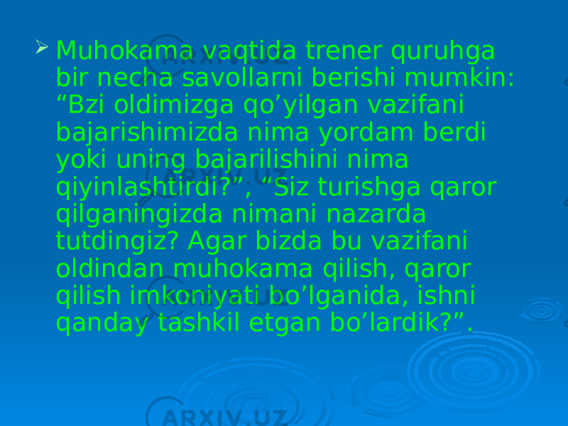  Muhokama vaqtida trener quruhga bir necha savollarni berishi mumkin: “Bzi oldimizga qo’yilgan vazifani bajarishimizda nima yordam berdi yoki uning bajarilishini nima qiyinlashtirdi?”, “Siz turishga qaror qilganingizda nimani nazarda tutdingiz? Agar bizda bu vazifani oldindan muhokama qilish, qaror qilish imkoniyati bo’lganida, ishni qanday tashkil etgan bo’lardik?”. 