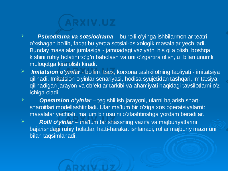  Psixodrama va sotsiodrama – bu rolli o’yinga ishbilarmonlar teatri o’xshagan bo’lib, faqat bu yerda sotsial-psixologik masalalar yechiladi. Bunday masalalar jumlasiga - jamoadagi vaziyatni his qila olish, boshqa kishini ruhiy holatini to’g’ri baholash va uni o’zgartira olish, u bilan unumli muloqotga kira olish kiradi.  Imitatsion o’yinlar - bo’lim, tsex, korxona tashkilotning faoliyati - imitatsiya qilinadi. Imitatsion o’yinlar senariyasi, hodisa syujetidan tashqari, imitatsiya qilinadigan jarayon va ob’ektlar tarkibi va ahamiyati haqidagi tavsilotlarni o’z ichiga oladi.  Operatsion o’yinlar – tegishli ish jarayoni, ularni bajarish shart- sharoitlari modellashtiriladi. Ular ma’lum bir o’ziga xos operatsiyalarni: masalalar yechish, ma’lum bir usulni o’zlashtirishga yordam beradilar.  Rolli o’yinlar – ma’lum bir shaxsning vazifa va majburiyatlarini bajarishdagi ruhiy holatlar, hatti-harakat ishlanadi, rollar majburiy mazmuni bilan taqsimlanadi. 