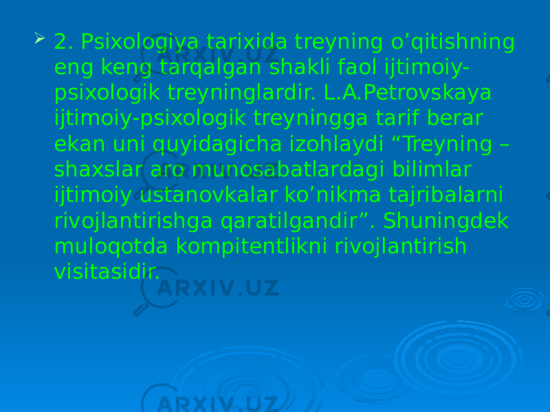  2. Psixologiya tarixida treyning o’qitishning eng keng tarqalgan shakli faol ijtimoiy- psixologik treyninglardir. L.A.Petrovskaya ijtimoiy-psixologik treyningga tarif berar ekan uni quyidagicha izohlaydi “Treyning – shaxslar aro munosabatlardagi bilimlar ijtimoiy ustanovkalar ko’nikma tajribalarni rivojlantirishga qaratilgandir”. Shuningdek muloqotda kompitentlikni rivojlantirish visitasidir. 