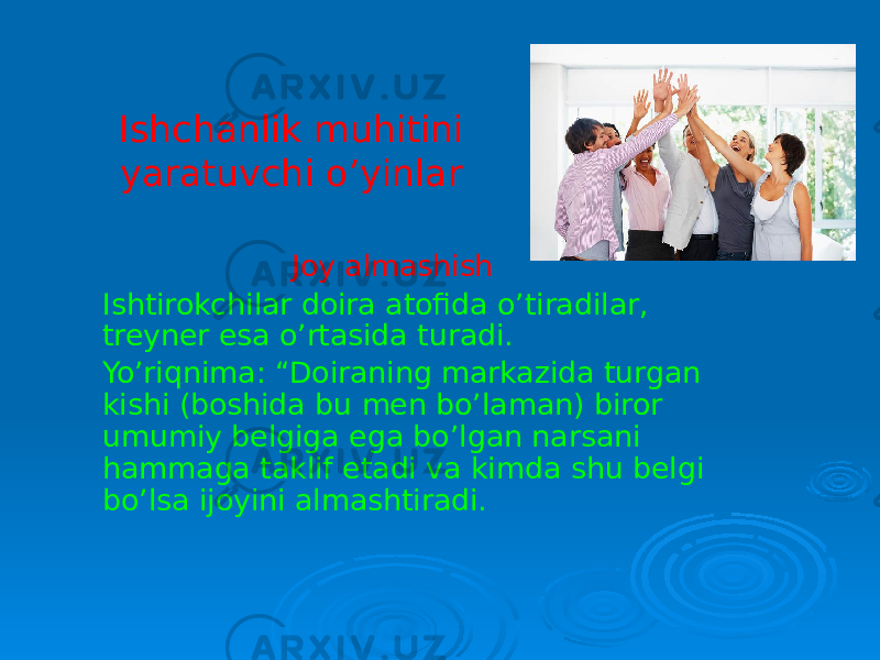 Ishchanlik muhitini yaratuvchi o’yinlar Joy almashish Ishtirokchilar doira atofida o’tiradilar, treyner esa o’rtasida turadi. Yo’riqnima: “Doiraning markazida turgan kishi (boshida bu men bo’laman) biror umumiy belgiga ega bo’lgan narsani hammaga taklif etadi va kimda shu belgi bo’lsa ijoyini almashtiradi. 