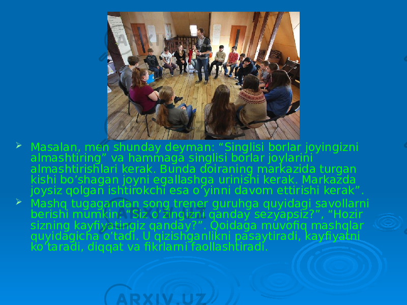  Masalan, men shunday deyman: “Singlisi borlar joyingizni almashtiring” va hammaga singlisi borlar joylarini almashtirishlari kerak. Bunda doiraning markazida turgan kishi bo’shagan joyni egallashga urinishi kerak. Markazda joysiz qolgan ishtirokchi esa o’yinni davom ettirishi kerak”.  Mashq tugagandan song trener guruhga quyidagi savollarni berishi mumkin: “Siz o’zingizni qanday sezyapsiz?”, “Hozir sizning kayfiyatingiz qanday?”. Qoidaga muvofiq mashqlar quyidagicha o’tadi. U qizishganlikni pasaytiradi, kayfiyatni ko’taradi, diqqat va fikrlarni faollashtiradi. 