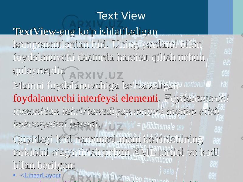 Text View TextView -eng ko&#39;p ishlatiladigan komponentlardan biri. Uning yordami bilan foydalanuvchi dasturda harakat qilish uchun qulayroqdir. Matnni foydalanuvchiga ko&#39;rsatadigan foydalanuvchi interfeysi elementi . Foydalanuvchi tomonidan tahrirlanadigan matnni taqdim etish imkoniyatini beradi. Quyidagi kod namunasi matn ko&#39;rinishining tarkibini o&#39;zgartirish uchun XML tartibi va kodi bilan berilgan: • <LinearLayout       xmlns:android = &#34;http://schemas.android.com/apk/res/android&#34;       android:layout_width = &#34;match_parent&#34;       android:layout_height = &#34;match_parent&#34; >       <TextView           android:id = &#34;@ android:layout_height = &#34;wrap_content&#34;           android:layout_width = &#34;wrap_content&#34;           android:text = &#34;@string/hello&#34; />   </LinearLayout>             