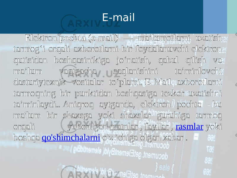 E-mail Elektron  pochta  ( e -mail) — maʼlumotlarni uzatish tarmogʻi orqali axborotlarni bir foydalanuvchi elektron qutisidan boshqasinikiga joʻnatish, qabul qilish va maʼlum vaqtgacha saqlanishini taʼminlovchi dasturiytexnik vositalar toʻplami.  E -Mail axborotlarni tarmoqning bir punktidan boshqasiga tezkor uzatishni taʼminlaydi.. Aniqroq aytganda, elektron pochta - bu ma&#39;lum bir shaxsga yoki shaxslar guruhiga tarmoq orqali yuborilgan  matnlar  ,  fayllar  ,  rasmlar  yoki boshqa  qo&#39;shimchalarni  o&#39;z ichiga olgan xabar . 