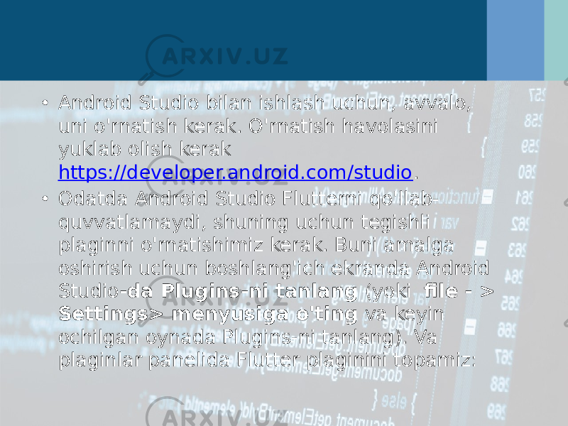 • Android Studio bilan ishlash uchun, avvalo, uni o&#39;rnatish kerak. O&#39;rnatish havolasini yuklab olish kerak  https://developer.android.com/studio . • Odatda Android Studio Flutterni qo&#39;llab- quvvatlamaydi, shuning uchun tegishli plaginni o&#39;rnatishimiz kerak. Buni amalga oshirish uchun boshlang&#39;ich ekranda Android Studio -da Plugins-ni tanlang  (yoki   file - > Settings> menyusiga o&#39;ting  va keyin ochilgan oynada Plugins-ni tanlang). Va plaginlar panelida Flutter plaginini topamiz: 