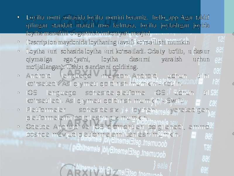 • Loyiha nomi sohasida loyiha nomini beramiz.  hello_app Agar taklif qilingan standart manzil mos kelmasa, loyiha joylashgan joyida loyiha manzilini o&#39;zgartirish imkoniyati mavjud • Description maydonida loyihaning tavsifi ko&#39;rsatilishi mumkin • Loyiha turi sohasida loyiha turi ko&#39;rsatiladi. Odatiy bo&#39;lib, u dastur qiymatiga ega (ya&#39;ni, loyiha dasturni yaratish uchun mo&#39;ljallangan). Ushbu standartni qoldiring. • Android language maydoni Android uchun tilni ko&#39;rsatadi. Asl qiymati qoldirish mumkin - Kotlin. • IOS language sohasida platfoma iOS uchun til ko&#39;rsatiladi. Asl qiymati qoldirish mumkin - Swift. • Platformalar sohasida siz loyihani yaratadigan platformalarni belgilashingiz mumkin.  • Odatda Android va iOS elementlari belgilanadi, ammo boshqa mavjud platformalarni tanlash mumkin.  