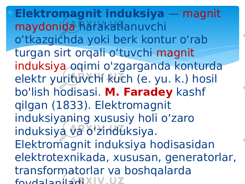  Elektromagnit induksiya  —  magnit maydonida  harakatlanuvchi oʻtkazgichda yoki berk kontur oʻrab turgan sirt orqali oʻtuvchi  magnit induksiya  oqimi o&#39;zgarganda konturda elektr yurituvchi kuch (e. yu. k.) hosil bo&#39;lish hodisasi.  M. Faradey  kashf qilgan (1833). Elektromagnit induksiyaning xususiy holi oʻzaro induksiya va oʻzinduksiya. Elektromagnit induksiya hodisasidan elektrotexnikada, xususan, generatorlar, transformatorlar va boshqalarda foydalaniladi. 