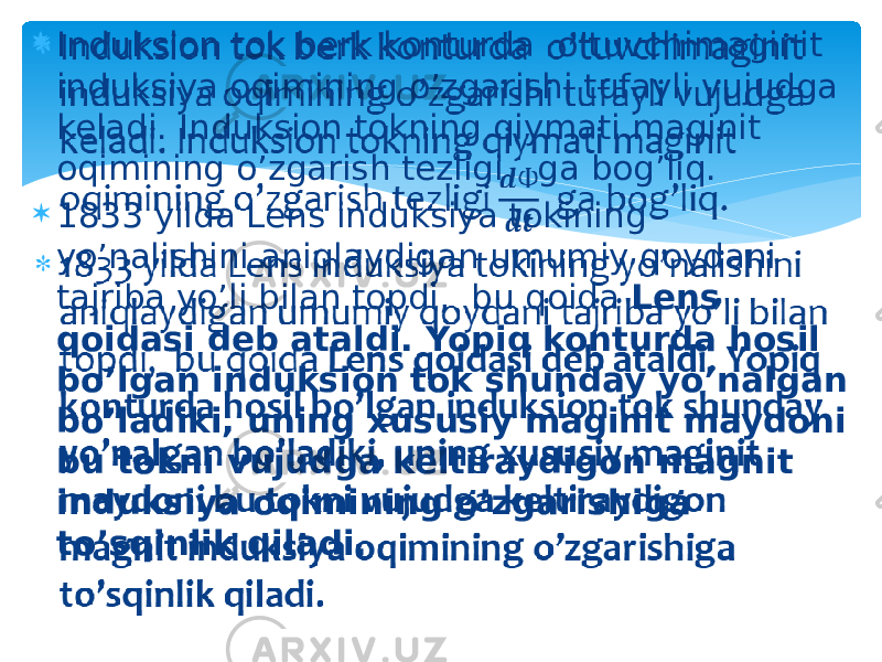  Induksion tok berk konturda o’tuvchimaginit induksiya oqimining o’zgarishi tufayli vujudga keladi. Induksion tokning qiymati maginit oqimining o’zgarish tezligi ga bog’liq.  1833 yilda Lens induksiya tokining yo’nalishini aniqlaydigan umumiy qoydani tajriba yo’li bilan topdi, bu qoida Lens qoidasi deb ataldi. Yopiq konturda hosil bo’lgan induksion tok shunday yo’nalgan bo’ladiki, uning xususiy maginit maydoni bu tokni vujudga keltiraydigon magnit induksiya oqimining o’zgarishiga to’sqinlik qiladi.   