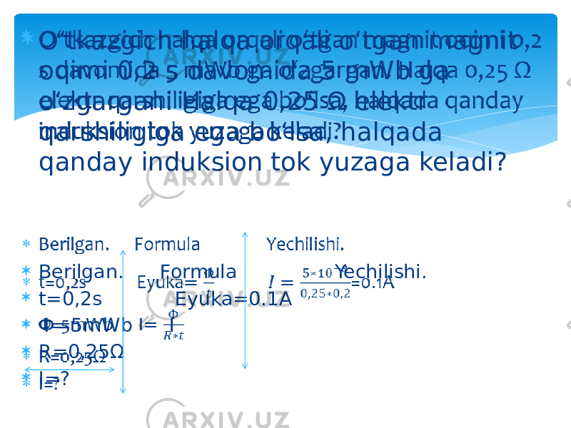  O‘tkazgich halqa orqali o‘tgan magnit oqimi 0,2 s davomida 5 mWb ga o‘zgargan. Halqa 0,25 Ω elektr qarshiligiga ega bo‘lsa, halqada qanday induksion tok yuzaga keladi?  Berilgan. Formula Yechilishi.  t=0,2s Eyuka=0.1A  Ф=5mWb I  R=0,25Ω  I=?   