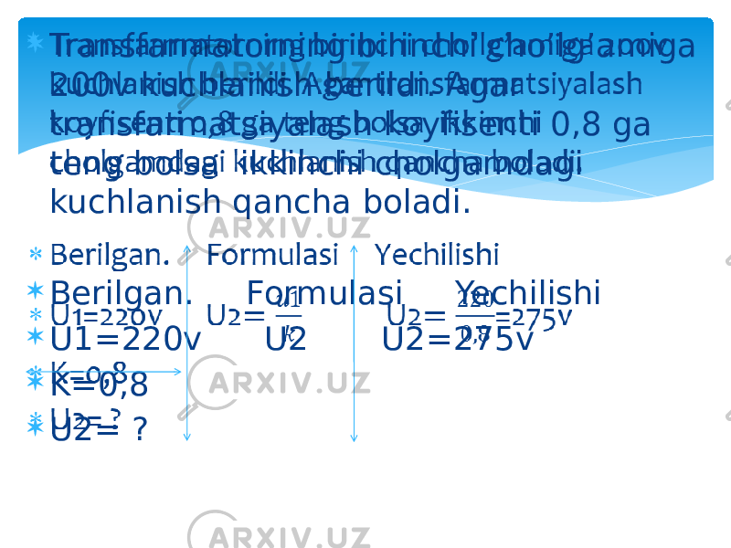  Transfarmatorning birinchi cho’lg’amiga 200v kuchlanish berildi. Agar transfarmatsiyalash koyfisenti 0,8 ga teng bolsa ikkinchi cholgamdagi kuchlanish qancha boladi.  Berilgan. Formulasi Yechilishi  U1=220v U2 U2=275v  K=0,8  U2= ?   