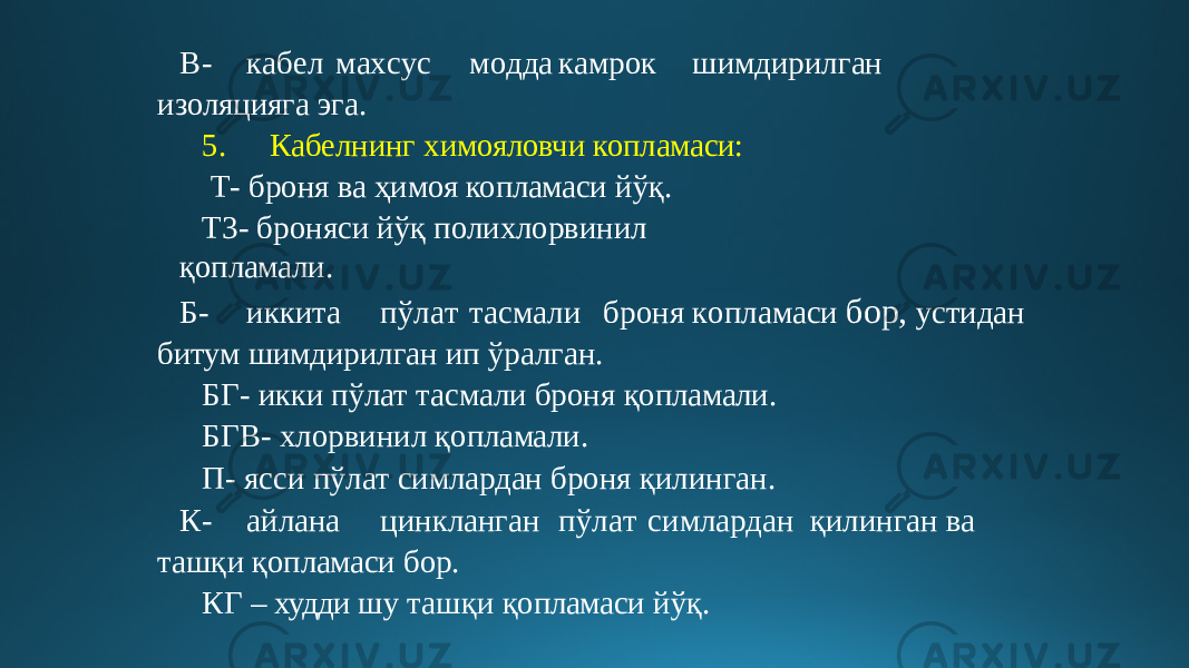 В- к а б е л м а х с у с м о дд а к амрок шим д и р и л ган изоляцияга эга. 5. Кабелнинг химояловчи копламаси: Т- броня ва ҳимоя копламаси йўқ. Т3- броняси йўқ полихлорвинил қопламали. Б - ик к и т а п ў л а т т ас м а л и бр о н я к опла м аси бор, устидан битум шимдирилган ип ўралган. БГ- икки пўлат тасмали броня қопламали. БГВ- хлорвинил қопламали. П- ясси пўлат симлардан броня қилинган. К- айлана ц инклан г ан пў л а т с имла р дан қилинган ва ташқи қопламаси бор. КГ – худди шу ташқи қопламаси йўқ. 