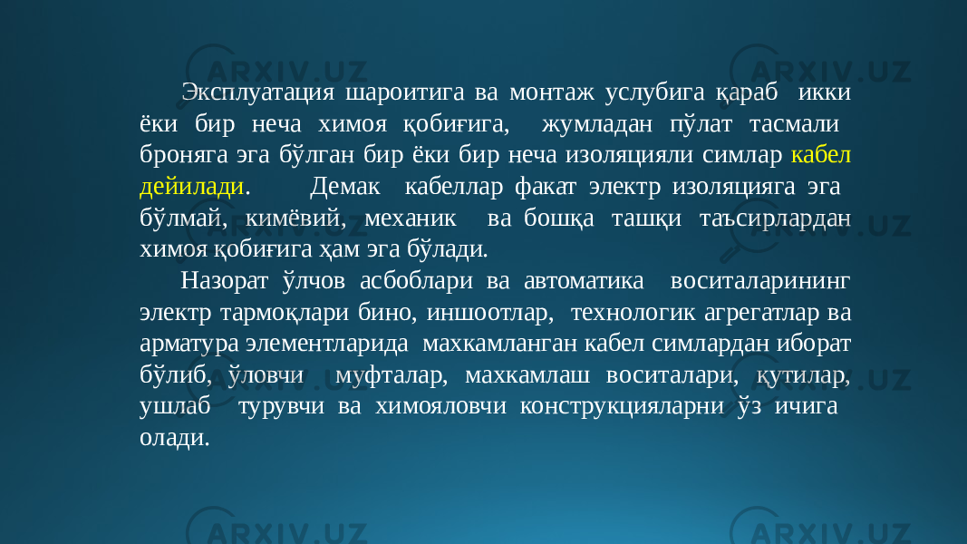  Эксплуатация шароитига ва монтаж услубига қараб и кк и ёки бир н е ча хим о я қ о б иғ и г а , ж у млад а н п ў л а т т а с м а л и брон я га эга б ў лган б ир ёки бир неча изоляцияли симлар кабел дейилади . Демак кабеллар факат электр изоляцияга э г а б ў л м а й, кимёвий, м ех аник в а бош қ а т а шқи т аъси р ла р д ан химоя қобиғига ҳам эга бўлади. Назорат ўлчов асбоблари ва автоматика воситаларининг электр тармоқлари бино, иншоотлар, технологик агрегатлар ва арматура элементларида махкамланган кабел симлардан иборат бўлиб, ўловчи муфталар, махкамлаш воситалари, қутилар, ушлаб турувчи ва химояловчи конструкцияларни ўз ичига олади. 