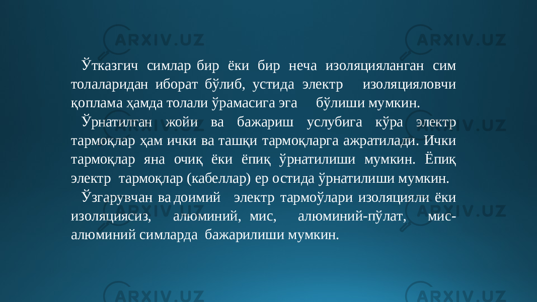 Ў т к аз г и ч симлар бир ёки бир н е ча из о л я ци я ланга н с и м то л а л аридан и бор а т бўли б , устида э ле к т р из о ля ц ияло в чи қ опла м а ҳ ам д а толали ўра м а сига э г а б ў л иш и м у м к и н . Ўрнатилган жойи ва бажариш услубига кўра электр тармоқлар ҳам ички ва ташқи тармоқларга ажратилади. Ички тармоқлар яна очиқ ёки ёпиқ ўрнатилиши мумкин. Ёпиқ электр тармоқлар (кабеллар) ер остида ўрнатилиши мумкин. Ў зга р у в чан в а доим и й э ле к т р т а р моўлари изоляцияли ёки из о л я ци я сиз, а л ю ми н ий , ми с , а л ю ми ни й -п ў л а т , ми с- а л ю ми ни й си м ла р да бажарилиши мумкин. 