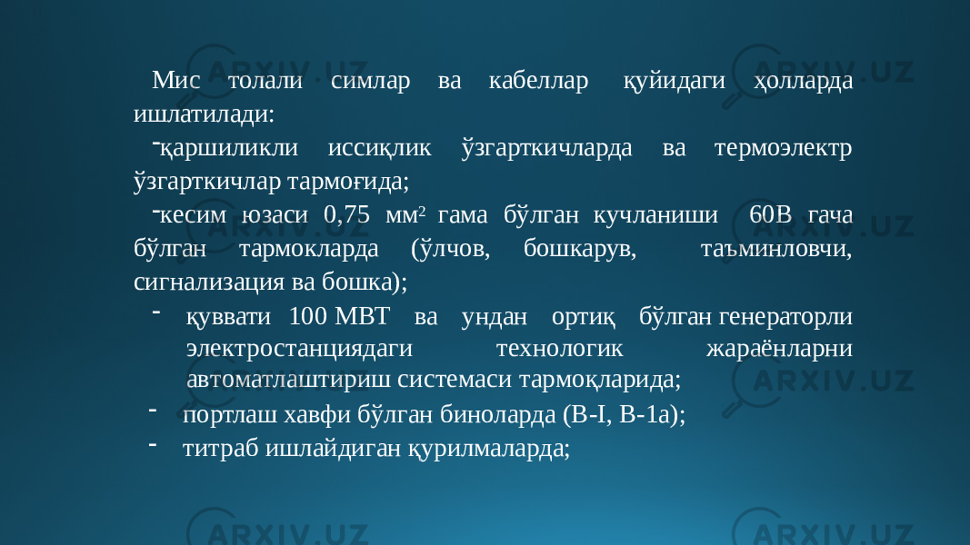 Мис толали симлар ва кабеллар қуйидаги ҳолларда ишлатилади: - қаршиликли иссиқлик ўзгарткичларда ва термоэлектр ўзгарткичлар тармоғида; - кесим юзаси 0,75 мм 2 гама бўлган кучланиши 60В гача бўлган тармокларда (ўлчов, бошкарув, таъминловчи, сигнализация ва бошка); - қуввати 100 МВТ ва ундан ортиқ бўлган генераторли э ле к т р о с т анцияда г и т е хн о л о гик жараёнларни а в т о м ат л аштириш си с те м аси т а р мо қ ларид а ; - портлаш хавфи бўлган биноларда (В-I, В-1а); - титраб ишлайдиган қурилмаларда; 