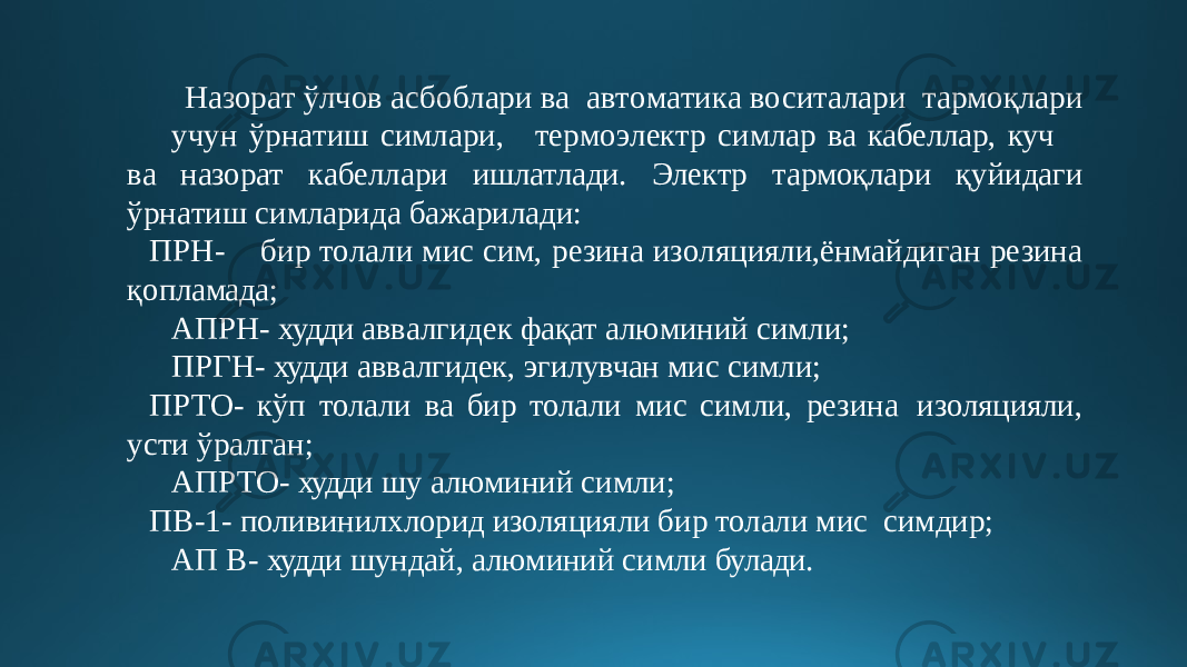  Назо р а т ў лчо в а с бо б лар и в а а в т о м а ти к а в о си т а лари т а р моқ л а ри уч у н ўрн а т и ш сим л ари, те р м о э ле к т р симлар ва кабеллар, куч ва назорат к а б ел л ари ишлатлади. Электр тармоқлари қ уйид а ги ў рн а т и ш симларида бажарилади: П Р Н - б и р то л а л и мис сим, р е зин а и з о ля ц ия ли , ёнмайдиган резина қопламада; АПРН- худди аввалгидек фақат алюминий симли; ПРГН- худди аввалгидек, эгилувчан мис симли; ПРТО- кўп толали ва бир толали мис симли, резина изоляцияли, усти ўралган; АПРТО- худди шу алюминий симли; ПВ-1- поливинилхлорид изоляцияли бир толали мис симдир; АП В- худди шундай, алюминий симли булади. 