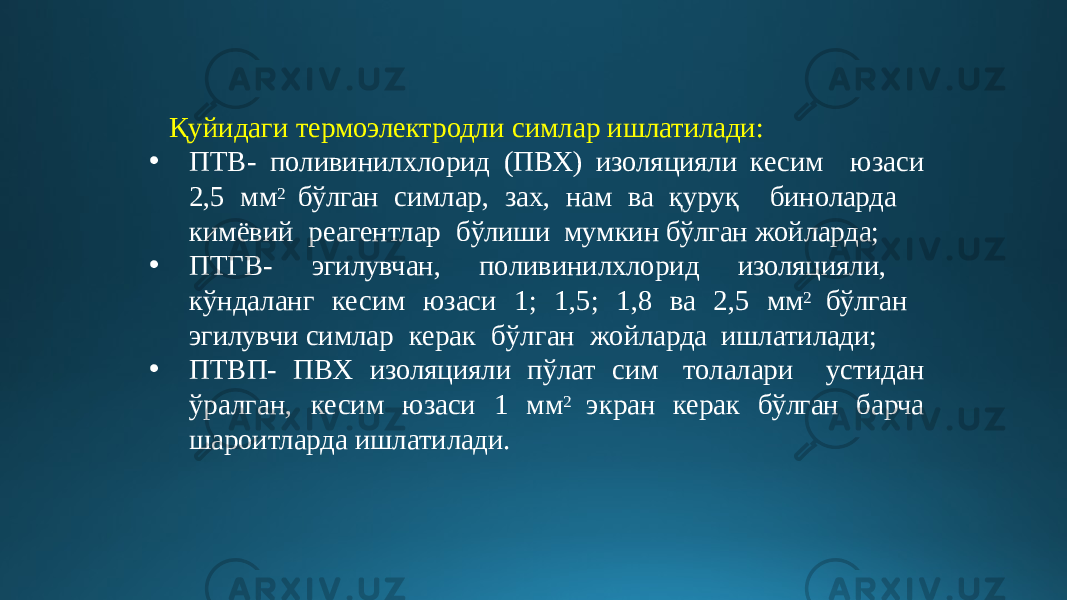 Қуйидаги термоэлектродли симлар ишлатилади: • ПТВ- поливинилхлорид (ПВХ) изоляцияли кесим юзаси 2,5 мм 2 бўлган симлар, зах, нам ва қуруқ биноларда кимёвий реагентлар бўлиши мумкин бўлган жойларда; • ПТГВ- эгилувчан, поливинилхлорид изоляцияли, кўндаланг кесим юзаси 1; 1,5; 1,8 ва 2,5 мм 2 бўлган эгилувчи симлар керак бўлган жойларда ишлатилади; • ПТВП- ПВХ изоляцияли пўлат сим толалари устидан ўралган, кесим юзаси 1 мм 2 экран керак бўлган барча шароитларда ишлатилади. 