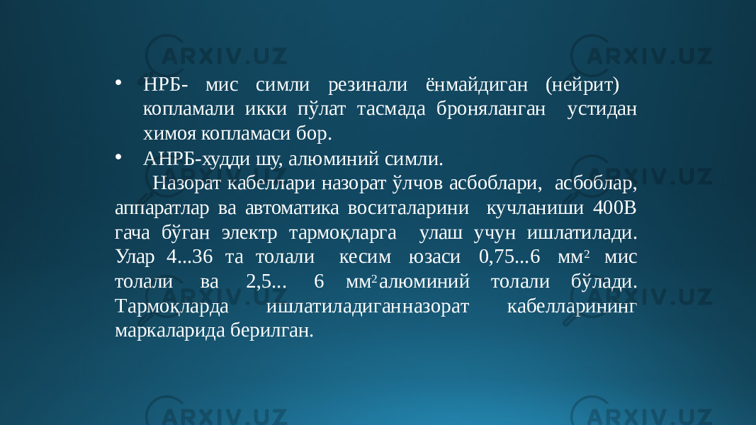 • НРБ- мис симли резинали ёнмайдиган (нейрит) копламали икки пўлат тасмада броняланган устидан химоя копламаси бор. • АНРБ-худди шу, алюминий симли. Назорат кабеллари назорат ўлчов асбоблари, асбоблар, аппаратлар ва автоматика воситаларини кучланиши 400В гача бўган электр тармоқларга улаш учун ишлатилади. Улар 4...36 та толали кесим юзаси 0,75...6 мм 2 мис толали ва 2,5... 6 мм 2 алюминий толали бўлади. Т а р мо қ ла р да иш л а тила д ига н на з ор а т к а б елларин ин г маркаларида берилган. 